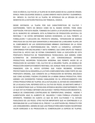 HACE 40 AÑOS EL CULTIVO DE LA TILAPIA SE HA DESPLAZADO DE SU LUGAR DE ORIGEN,
ÁFRICA, PARA COLOCARSE DESDE EL LEJANO ORIENTE HASTA CENTRO Y SUDAMÉRICA.
EN   MÉXICO, EL CULTIVO DE LA TILAPIA, SE INTRODUJO EN LA DÉCADA DE LOS
SESENTAS EN LA ESTACIÓN PISCÍCOLA DE TEMAZCAL, OAXACA.


DESDE   ENTONCES,   LA   TILAPIA   POR   SUS    CARACTERÍSTICAS   DE   CULTIVO   Y
GASTRONOMÍA, TANTO EN MÉXICO COMO EN EL MUNDO ENTERO, TIENE GRAN
ACEPTACIÓN. POR ESTA RAZÓN, TOMANDO EN CUENTA LA SITUACIÓN QUE PREVALECE
EN EL MUNICIPIO DE UXPANAPA, ESTA ALTERNATIVA DE PRODUCCIÓN ACUÍCOLA, ES
RENTABLE Y SE ESTÁN OBTENIENDO BUENOS DIVIDENDOS, LO CUAL PERMITE LA
FORMULACIÓN Y EJECUCIÓN DEL PROYECTO ORIGINAL, “INTEGRACIÓN DE BUENAS
PRACTICAS DE CULTIVO QUE GARANTICEN LA INOCUIDAD DE LA MOJARRA TILAPIA, EN
EL CUMPLIMIENTO DE LAS ESPECIFICACIONES MÍNIMAS CONTENIDAS EN LA FICHA
TÉCNICA” BAJO LA RESPONSABILIDAD DEL “GRUPO LA CHINANTLA, UXPANAPA”,
CONFORMADO POR DIEZ MUJERES Y SIETE HOMBRES, QUE COMO GRUPO DE TRABAJO
SOLICITAN EL APOYO QUE SE ESTIMA CONVENIENTE PARA LA EJECUCIÓN DE ESTA
PROPUESTA PRODUCTIVA DE TRANSFERENCIA TECNOLOGICA, QUE ADEMÁS, COMO
ALTERNATIVA   DE    DIVERSIFICACIÓN      DE    LOS   CONVENCIONALES       SISTEMAS
PRODUCTIVOS, INCORPORA TECNOLOGÍA MODERNA, QUE PERMITE HACER DE LA
PRODUCCION DE ALEVINES Y DEL CULTIVO DE LA MOJARRA TILAPIA, UN MODELO DE
PRODUCCIÓN SIGNIFICATIVAMENTE RENTABLE, ASÍ, AUNQUE TIENE UN ELEVADO COSTO
FINANCIERO,   CON   EL   APOYO     EXTERNO     QUE   PUEDA   RECIBIRSE,   ESTAMOS
PROYECTANDO EN SU DESARROLLO LA ETAPA COMPLEMENTARIA COMO PARTE DE UNA
PROPUESTA ORIGINAL, QUE CONSISTE EN LA PRODUCCIÓN DE MATERIAL BIOLÓGICO
QUE COMO ALEVINES, PUEDAN UTILIZARSE EN LA MISMA GRANJA PRODUCTIVA, PERO
ADEMÁS LOS EXCEDENTES PUEDAN CANALIZARSE EN SU APROVECHAMIENTO CON
OTROS PRODUCTORES DE TILAPIAS. EN LA ACTUALIDAD, EL ESTADO DE CONOCIMIENTO
DE LA ACUACULTURA, REFERIDO ESTE AL CULTIVO DE PECES, ES BASTANTE AMPLIO Y
SE HA DEMOSTRADO QUE LA TECNOLOGÍA INTENSIVA MEJORA CONSTANTEMENTE, POR
LO QUE HOY ES POSIBLE OBTENER UNA ELEVADA Y RÁPIDA PRODUCCIÓN MEDIANTE EL
MANEJO DE CONDICIONES CONTROLADAS DE TEMPERATURAS, SANIDAD,               HIGIENE Y
ALIMENTACIÓN. AQUÍ, EL ALIMENTO SE       BALANCEA Y CADA FORMULA UTILIZADA ES
DIFERENTE, TENIENDO EN CUENTA LO QUE SE ESTE CULTIVANDO Y EL ESTADO
FISIOLÓGICO DE LOS PECES. OTRO FACTOR IMPORTANTE QUE HA CONTRIBUIDO A LA
RENTABILIDAD DE LA ACTIVIDAD ES EL PRECIO Y LA ACEPTACIÓN DEL PRODUCTO POR
LOS CONSUMIDORES, ADEMÁS DE QUE LOS PRODUCTORES BIEN PUEDEN INCORPORAR
VALOR AGREGADO A SU PRODUCCIÓN AL COMERCIALIZAR LA ESPECIE DE TILAPIAS,
 