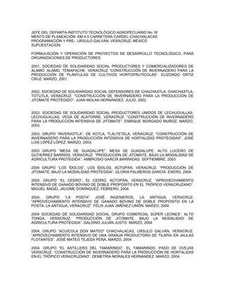 JEFE DEL DEPARTA-INSTITUTO TECNOLÓGICO AGROPECUARIO No 18
MENTO DE PLANEACIÓN KM 4.5 CARRETERA CARDEL-CHACHALACAS
PROGRAMACIÓN Y PRE- URSULO GALVÁN, VERACRUZ, MÉXICO
SUPUESTACION

FORMULACIÓN Y OPERACIÓN DE PROYECTOS DE DESARROLLO TECNOLÓGICO, PARA
ORGANIZACIONES DE PRODUCTORES.

2001, SOCIEDAD DE SOLIDARIDAD SOCIAL PRODUCTORES Y COMERCIALIZADORES DE
ALAMO. ALAMO, TEMAPACHE, VERACRUZ “CONSTRUCCIÓN DE INVERNADERO PARA LA
PRODUCCIÓN DE PLÁNTULAS DE CULTIVOS HORTOFRUTÍCOLAS”. ELIZONDO ORTIZ
CRUZ. MARZO, 2001.


2002, SOCIEDAD DE SOLIDARIDAD SOCIAL DEFENSORES DE CHACHAXTLA. CHACHAXTLA,
TOTUTLA, VERACRUZ. “CONSTRUCCIÓN DE INVERNADERO PARA LA PRODUCCIÓN DE
JITOMATE PROTEGIDO”. JUAN MOLAN HERNÁNDEZ. JULIO, 2002.


2003, SOCIEDAD DE SOLIDARIDAD SOCIAL PRODUCTORES UNIDOS DE LECHUGUILLAS.
LECHUGUILLAS, VEGA DE ALATORRE, VERACRUZ. “CONSTRUCCIÓN DE INVERNADERO
PARA LA PRODUCCIÓN INTENSIVA DE JITOMATE”. ENRIQUE MORGADO MUÑOZ. MARZO,
2003.

2003, GRUPO “INVERXOTLA”, DE XOTLA, TLALTETELA, VERACRUZ. “CONSTRUCCIÓN DE
INVERNADERO PARA LA PRODUCCIÓN INTENSIVA DE HORTALIZAS PROTEGIDAS”. JOSÉ
LUIS LÓPEZ LÓPEZ. MARZO, 2003.

2003 GRUPO “MESA DE GUADALUPE”, MESA DE GUADALUPE, ALTO LUCERO DE
GUTIERREZ BARRIOS, VERACRUZ. “PRODUCCIÓN DE JITOMATE, BAJO LA MODALIDAD DE
AGRICULTURA PROTEGIDA”. AMBROSIO GARCÍA BARRADAS. SEPTIEMBRE, 2003.

2004 GRUPO “LOS ÍDOLOS”, LOS ÍDOLOS, ACTOPAN, VERACRUZ. “PRODUCCIÓN DE
JITOMATE, BAJO LA MODALIDAD PROTEGIDA”. GLORIA PALMEROS GARCÍA. ENERO, 2004.

2004, GRUPO “EL CEDRO”, EL CEDRO, ACTOPAN, VERACRUZ. “APROVECHAMIENTO
INTENSIVO DE GANADO BOVINO DE DOBLE PROPÓSITO EN EL TRÓPICO VERACRUZANO”.
MIGUEL ÁNGEL JÁCOME DOMÍNGUEZ. FEBRERO, 2004.

2004, GRUPO “LA POSTA” JOSÉ INGENIEROS, LA ANTIGUA, VERACRUZ.
“APROVECHAMIENTO INTENSIVO DE GANADO BOVINO DE DOBLE PROPÓSITO EN LA
POSTA, LA ANTIGUA, VERACRUZ". FÉLIX JUAN JIMÉNEZ LIMÓN. MARZO, 2004.

2004 SOCIEDAD DE SOLIDARIDAD SOCIAL GRUPO COMERCIAL SÚPER LEONES”, ALTO
TONGA, VERACRUZ. “PRODUCCIÓN DE JITOMATE, BAJO LA MODALIDAD DE
AGRICULTURA PROTEGIDA”. GALDINO JULIÁN JUSTO. MARZO, 2004

2004, GRUPO “ACUÍCOLA DON MATEO” CHACHALACAS, URSULO GALVÁN, VERACRUZ.
“APROVECHAMIENTO INTENSIVO DE UNA GRANJA PRODUCTORA DE TILAPIA EN JAULAS
FLOTANTES”. JOSÉ MATEO TEJEDA PEÑA. MARZO, 2004.

2004, GRUPO “EL ASTILLERO DEL TAMARINDO”, EL TAMARINDO, PASO DE OVEJAS
VERACRUZ. “CONSTRUCCIÓN DE INVERNADERO PARA LA PRODUCCIÓN DE HORTALIZAS
EN EL TRÓPICO VERACRUZANO”. DEMETRIA MORALES HERNÁNDEZ. MARZO, 2004.
 