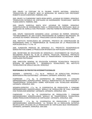 2005 GRUPO “LA FORTUNA” DE EL PALMAR, PUENTE NACIONAL, VERACRUZ,
“PRODUCCIÓN DE JITOMATE, BAJO LA MODALIDAD DE AGRICULTURA PROTEGIDA”
ROBERTO ACOSTA MONTERO, FEBRERO, 2005.

2005, GRUPO “LA FUNDADORA” SANTA ROSA NORTE, JUCHIQUE DE FERRER, VERACRUZ.
“PRODUCCIÓN INTENSIVA DE HORTALIZAS EN INVERNADERO TECNIFICADO”. MARTHA
TEJEDA ZARATE. FEBRERO, 2005.

2005, GRUPO “AGRÍCOLA SANTA RITA” JUCHIQUE DE FERRER, VERACRUZ.
“CONSTRUCCIÓN DE INVERNADERO PARA LA PRODUCCIÓN DE HORTALIZAS, BAJO LA
MODALIDAD DE AGRICULTURA PROTEGIDA”. CRISTINA FERREYRA MONCADA. FEBRERO,
2005-

2005, GRUPO “ASOCIACIÓN GANADERA LOCAL” JUCHIQUE DE FERRER, VERACRUZ.
“"ESTABLECIMIENTO DE UNA PLANTA PROCESADORA DE ALIMENTO BALANCEADO, EN
JUCHIQUE DE FERRER, VERACRUZ". PRISCILIANO CUEVAS GONZÁLEZ. ABRIL, 2005.

2006, INSTITUTO TECNOLÓGICO DE UXPANAPA, “PROYETO DE CONSTRUCCIÓN DE
INVERNADERO PARA LA TRANSFERENCIA DE TECNOLOGÍA EN LA PRODUCCIÓN DE
HORTALIZAS EN EL I.T.a. No. 18”

2006, FUNDACIÓN PRODUCE DE VERACRUZ A.C. “PROYECTO TECNOPARCELAS
DEMOSTRATIVAS SOBRE LA PRODUCCIÓN INTENSIVA DE HORTALIZAS PROTEGIDAS”

2006, SECRETARIA DE EDUCACIÓN DE VERACRUZ-H. AYUNTAMIENTO DE TIHUATLAN-
SECUNDARIA TÉCNICA No. 18 DE LA CONCHA, TIHUATLAN, VERACRUZ. “PROYECTO
CONSTRUCCIÓN DE INVERNADERO PARA LA TRANSFERENCIA TECNOLÓGICA SOBRE
HORTALIZAS PROTEGIDAS”

2006, DIRECCIÓN GENERAL DE EDUCACIÓN SUPERIOR TECNOLÓGICA “PROYECTO
INTEGRAL DE INNOVACIÓN Y       DESARROLLO TECNOLÓGICO, DEL INSTITUTO
TECNOLÓGICO DE ÚRSULO GALVÁN, VERACRUZ.


RESPONSABLE DE PROYECTOS INTERINSTITUCIONALES

SEDARPA – CEPROTEC - I.T.a. No.18     “MODULO DE AGRICULTURA ORGÁNICA
BIOINTENSIVA PRO SUSTENTABLE”, UXPANAPA, UXPANAPA, VERACRUZ. 2002.

FUNPROVER - .I.T.a. No. 18 COOPERATIVA DE PRODUCCIÓN Y CONSUMO
EMPRENDEDORES AGROPECUARIOS “MODULO DEMOSTRATIVO EN INVESTIGACIÓN Y
TRANSFERENCIA TECNOLÓGICA SOBRE HORTALIZAS CON TECNOLOGÍA MODERNA”,
UXPANAPA, VERACRUZ. 2003.

SEDARPA-CEPROTEC -.I.T.a. No. 18 COOPERATIVA DE PRODUCCIÓN Y CONSUMO
EMPRENDEDORES AGROPECUARIOS “MODULO DE PRODUCCIÓN DE CHILE JALAPEÑO
CON TECNOLOGÍA MODERNA”, UXPANAPA, UXPANAPA, VERACRUZ. 2003.

FUNPROVER - .I.T.a. No. 18 COOPERATIVA DE PRODUCCIÓN Y CONSUMO
EMPRENDEDORES AGROPECUARIOS “MODULO DE TRANSFERENCIA TECNOLÓGICA
SOBRE PRODUCCIÓN INTENSIVA DE HORTALIZAS”, UXPANAPA, VERACRUZ. 2004.

FUNPROVER - .I.T.a. No. 18- COOPERATIVA DE PRODUCCIÓN Y CONSUMO
EMPRENDEDORES AGROPECUARIOS. “LA TÉCNICA DE LA DISOLUCIÓN NUTRITIVA
RECIRCULANTE APLICADA EN LA PRODUCCIÓN DE HORTALIZAS BAJO INVERNADERO”,
UXPANAPA, UXPANAPA, VERACRUZ. 2004-2005.
 