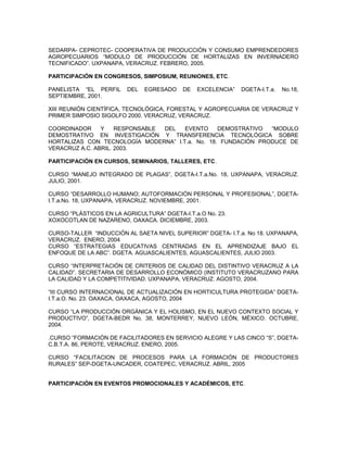 SEDARPA- CEPROTEC- COOPERATIVA DE PRODUCCIÓN Y CONSUMO EMPRENDEDORES
AGROPECUARIOS “MODULO DE PRODUCCIÓN DE HORTALIZAS EN INVERNADERO
TECNIFICADO”. UXPANAPA, VERACRUZ. FEBRERO, 2005.

PARTICIPACIÓN EN CONGRESOS, SIMPOSIUM, REUNIONES, ETC.

PANELISTA “EL PERFIL     DEL   EGRESADO    DE   EXCELENCIA”   DGETA-I.T.a.   No.18,
SEPTIEMBRE, 2001.

XIII REUNIÓN CIENTÍFICA, TECNOLÓGICA, FORESTAL Y AGROPECUARIA DE VERACRUZ Y
PRIMER SIMPOSIO SIGOLFO 2000. VERACRUZ, VERACRUZ.

COORDINADOR     Y    RESPONSABLE DEL  EVENTO     DEMOSTRATIVO  “MODULO
DEMOSTRATIVO EN INVESTIGACIÓN Y TRANSFERENCIA TECNOLÓGICA SOBRE
HORTALIZAS CON TECNOLOGÍA MODERNA” I.T.a. No. 18. FUNDACIÓN PRODUCE DE
VERACRUZ A.C. ABRIL. 2003.

PARTICIPACIÓN EN CURSOS, SEMINARIOS, TALLERES, ETC.

CURSO “MANEJO INTEGRADO DE PLAGAS”, DGETA-I.T.a.No. 18, UXPANAPA, VERACRUZ.
JULIO, 2001.

CURSO “DESARROLLO HUMANO; AUTOFORMACIÓN PERSONAL Y PROFESIONAL”, DGETA-
I.T.a.No. 18, UXPANAPA, VERACRUZ. NOVIEMBRE, 2001.

CURSO “PLÁSTICOS EN LA AGRICULTURA” DGETA-I.T.a.O No. 23.
XOXOCOTLAN DE NAZARENO, OAXACA. DICIEMBRE, 2003.

CURSO-TALLER “INDUCCIÓN AL SAETA NIVEL SUPERIOR” DGETA- I.T.a. No 18. UXPANAPA,
VERACRUZ. ENERO, 2004
CURSO “ESTRATEGIAS EDUCATIVAS CENTRADAS EN EL APRENDIZAJE BAJO EL
ENFOQUE DE LA ABC”. DGETA. AGUASCALIENTES, AGUASCALIENTES, JULIO 2003.

CURSO “INTERPRETACIÓN DE CRITERIOS DE CALIDAD DEL DISTINTIVO VERACRUZ A LA
CALIDAD”. SECRETARIA DE DESARROLLO ECONÓMICO (INSTITUTO VERACRUZANO PARA
LA CALIDAD Y LA COMPETITIVIDAD. UXPANAPA, VERACRUZ. AGOSTO, 2004.

“III CURSO INTERNACIONAL DE ACTUALIZACIÓN EN HORTICULTURA PROTEGIDA” DGETA-
I.T.a.O. No. 23. OAXACA, OAXACA, AGOSTO, 2004

CURSO “LA PRODUCCIÓN ORGÁNICA Y EL HOLISMO, EN EL NUEVO CONTEXTO SOCIAL Y
PRODUCTIVO”, DGETA-BEDR No. 38, MONTERREY, NUEVO LEÓN, MÉXICO. OCTUBRE,
2004.

.CURSO “FORMACIÓN DE FACILITADORES EN SERVICIO ALEGRE Y LAS CINCO “S”, DGETA-
C.B.T.A. 86, PEROTE, VERACRUZ. ENERO, 2005.

CURSO “FACILITACION DE PROCESOS PARA LA FORMACIÓN DE PRODUCTORES
RURALES” SEP-DGETA-UNCADER, COATEPEC, VERACRUZ. ABRIL, 2005


PARTICIPACIÓN EN EVENTOS PROMOCIONALES Y ACADÉMICOS, ETC.
 
