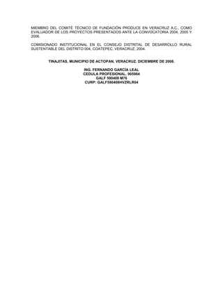 MIEMBRO DEL COMITÉ TÉCNICO DE FUNDACIÓN PRODUCE EN VERACRUZ A.C., COMO
EVALUADOR DE LOS PROYECTOS PRESENTADOS ANTE LA CONVOCATORIA 2004, 2005 Y
2006.

COMISIONADO INSTITUCIONAL EN EL CONSEJO DISTRITAL DE DESARROLLO RURAL
SUSTENTABLE DEL DISTRITO 004, COATEPEC, VERACRUZ, 2004.


       TINAJITAS, MUNICIPIO DE ACTOPAN, VERACRUZ. DICIEMBRE DE 2008.

                       ING. FERNANDO GARCÍA LEAL
                       CEDULA PROFESIONAL. 905964
                             GALF 590408 M76
                        CURP: GALF590408HVZRLR04
 
