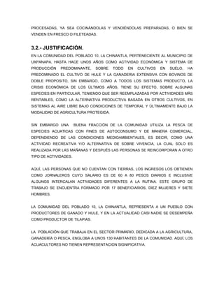PROCESADAS, YA SEA COCINÁNDOLAS Y VENDIÉNDOLAS PREPARADAS, O BIEN SE
VENDEN EN FRESCO O FILETEADAS.


3.2.- JUSTIFICACIÓN.
EN LA COMUNIDAD DEL POBLADO 10, LA CHINANTLA, PERTENECIENTE AL MUNICIPIO DE
UXPANAPA, HASTA HACE UNOS AÑOS COMO ACTIVIDAD ECONÓMICA Y SISTEMA DE
PRODUCCIÓN    PREDOMINANTE,     SOBRE   TODO   EN   CULTIVOS   EN   SUELO,   HA
PREDOMINADO EL CULTIVO DE HULE Y LA GANADERIA EXTENSIVA CON BOVINOS DE
DOBLE PROPOSITO, SIN EMBARGO, COMO A TODOS LOS SISTEMAS PRODUCTO, LA
CRISIS ECONÓMICA DE LOS ÚLTIMOS AÑOS, TIENE SU EFECTO, SOBRE ALGUNAS
ESPECIES EN PARTICULAR, TENIENDO QUE SER REEMPLAZADAS POR ACTIVIDADES MÁS
RENTABLES, COMO LA ALTERNATIVA PRODUCTIVA BASADA EN OTROS CULTIVOS, EN
SISTEMAS AL AIRE LIBRE BAJO CONDICIONES DE TEMPORAL Y ÚLTIMAMENTE BAJO LA
MODALIDAD DE AGRICULTURA PROTEGIDA.


SIN EMBARGO UNA        BUENA FRACCIÓN DE LA COMUNIDAD UTILIZA LA PESCA DE
ESPECIES ACUATICAS CON FINES DE AUTOCONSUMO Y DE MANERA COMERCIAL,
DEPENDIENDO DE LAS CONDICIONES MEDIOAMBIENTALES, ES DECIR, COMO UNA
ACTIVIDAD RECREATIVA Y/O ALTERNATIVA DE SOBRE VIVENCIA, LA CUAL SOLO ES
REALIZADA POR LAS MAÑANAS Y DESPUÉS LAS PERSONAS SE REINCORPORAN A OTRO
TIPO DE ACTIVIDADES.


AQUÍ, LAS PERSONAS QUE NO CUENTAN CON TIERRAS, LOS INGRESOS LOS OBTIENEN
COMO JORNALEROS CUYO SALARIO ES DE 60 A 80 PESOS DIARIOS E INCLUSIVE
ALGUNOS INTERCALAN ACTIVIDADES DIFERENTES A LA RUTINA. ESTE GRUPO DE
TRABAJO SE ENCUENTRA FORMADO POR 17 BENEFICIARIOS, DIEZ MUJERES Y SIETE
HOMBRES.


LA COMUNIDAD DEL POBLADO 10, LA CHINANTLA, REPRESENTA A UN PUEBLO CON
PRODUCTORES DE GANADO Y HULE, Y EN LA ACTUALIDAD CASI NADIE SE DESEMPEÑA
COMO PRODUCTOR DE TILAPIAS.


LA POBLACIÓN QUE TRABAJA EN EL SECTOR PRIMARIO, DEDICADA A LA AGRICULTURA,
GANADERÍA O PESCA, ENGLOBA A UNOS 130 HABITANTES DE LA COMUNIDAD. AQUÍ, LOS
ACUACULTORES NO TIENEN REPRESENTACION SIGNIFICATIVA.
 