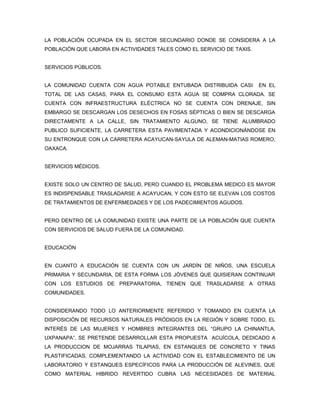 LA POBLACIÓN OCUPADA EN EL SECTOR SECUNDARIO DONDE SE CONSIDERA A LA
POBLACIÓN QUE LABORA EN ACTIVIDADES TALES COMO EL SERVICIO DE TAXIS.


SERVICIOS PÚBLICOS.


LA COMUNIDAD CUENTA CON AGUA POTABLE ENTUBADA DISTRIBUIDA CASI         EN EL
TOTAL DE LAS CASAS, PARA EL CONSUMO ESTA AGUA SE COMPRA CLORADA. SE
CUENTA CON INFRAESTRUCTURA ELÉCTRICA NO SE CUENTA CON DRENAJE, SIN
EMBARGO SE DESCARGAN LOS DESECHOS EN FOSAS SÉPTICAS O BIEN SE DESCARGA
DIRECTAMENTE A LA CALLE, SIN TRATAMIENTO ALGUNO, SE TIENE ALUMBRADO
PUBLICO SUFICIENTE, LA CARRETERA ESTA PAVIMENTADA Y ACONDICIONÁNDOSE EN
SU ENTRONQUE CON LA CARRETERA ACAYUCAN-SAYULA DE ALEMAN-MATIAS ROMERO,
OAXACA.


SERVICIOS MÉDICOS.


EXISTE SOLO UN CENTRO DE SALUD, PERO CUANDO EL PROBLEMA MEDICO ES MAYOR
ES INDISPENSABLE TRASLADARSE A ACAYUCAN, Y CON ESTO SE ELEVAN LOS COSTOS
DE TRATAMIENTOS DE ENFERMEDADES Y DE LOS PADECIMIENTOS AGUDOS.


PERO DENTRO DE LA COMUNIDAD EXISTE UNA PARTE DE LA POBLACIÓN QUE CUENTA
CON SERVICIOS DE SALUD FUERA DE LA COMUNIDAD.


EDUCACIÓN


EN CUANTO A EDUCACIÓN SE CUENTA CON UN JARDÍN DE NIÑOS, UNA ESCUELA
PRIMARIA Y SECUNDARIA, DE ESTA FORMA LOS JÓVENES QUE QUISIERAN CONTINUAR
CON LOS ESTUDIOS DE PREPARATORIA, TIENEN QUE TRASLADARSE A OTRAS
COMUNIDADES.


CONSIDERANDO TODO LO ANTERIORMENTE REFERIDO Y TOMANDO EN CUENTA LA
DISPOSICIÓN DE RECURSOS NATURALES PRÓDIGOS EN LA REGIÓN Y SOBRE TODO, EL
INTERÉS DE LAS MUJERES Y HOMBRES INTEGRANTES DEL “GRUPO LA CHINANTLA,
UXPANAPA”, SE PRETENDE DESARROLLAR ESTA PROPUESTA ACUÍCOLA, DEDICADO A
LA PRODUCCION DE MOJARRAS TILAPIAS, EN ESTANQUES DE CONCRETO Y TINAS
PLASTIFICADAS, COMPLEMENTANDO LA ACTIVIDAD CON EL ESTABLECIMIENTO DE UN
LABORATORIO Y ESTANQUES ESPECÍFICOS PARA LA PRODUCCIÓN DE ALEVINES, QUE
COMO MATERIAL HIBRIDO REVERTIDO CUBRA LAS NECESIDADES DE MATERIAL
 