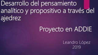 Desarrollo del pensamiento
analítico y propositivo a través del
ajedrez
Leandro López
2019
Proyecto en ADDIE
 