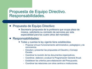 Propuesta de Equipo Directivo. Responsabilidades. Propuesta de Equipo Directivo: Secretaria (propuesta de la profesora que ocupa plaza de música, solicitanto su comisión de servicios por esta especialidad para los cuatro años del mandato) Responsabilidades: Todas y cuantas la ley vigente tiene establecidas. Propiciar el buen funcionamiento administrativo, pedagógico y de convivencia. Estudiar y presentar las propuestas al Claustro y Consejo Escolar. Coordinar la revisión de los documentos organizativos. Coordinar, elaborar y evaluar la Programación General Anual.  Establecer los criterios para elaboración del Presupuesto. Coordinar las relaciones con otros centros e instituciones. 