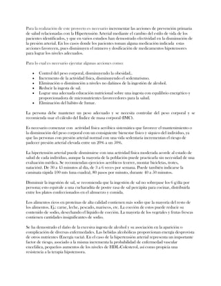 Para la realización de este proyecto es necesario incrementar las acciones de prevención primaria
de salud relacionadas con la Hipertensión Arterial mediante el cambio del estilo de vida de los
pacientes identificados, y que en varios estudios han demostrado efectividad en la disminución de
la presión arterial. En los casos donde los pacientes toman alguna medicación indicada estas
acciones favorecen, pues disminuyen el número y dosificación de medicamentos hipotensores
para lograr los niveles adecuados.

Para lo cual es necesario ejecutar algunas acciones como:

       Control del peso corporal, disminuyendo la obesidad..
       Incremento de la actividad física, disminuyendo el sedentarismo.
       Eliminación o disminución a niveles no dañinos de la ingestión de alcohol.
       Reducir la ingesta de sal.
       Lograr una adecuada educación nutricional sobre una ingesta con equilibrio energético y
       proporcionadora de micronutrientes favorecedores para la salud.
       Eliminación del hábito de fumar.

La persona debe mantener un peso adecuado y se necesita controlar del peso corporal y se
recomienda usar el cálculo del Índice de masa corporal (IMC).

Es necesario comenzar con actividad física aeróbica sistemática que favorece el mantenimiento o
la disminución del peso corporal con un consiguiente bienestar físico y síquico del individuo, ya
que las personas con presión arterial normal con una vida sedentaria incrementan el riesgo de
padecer presión arterial elevada entre un 20% a un 50%.

La hipertensión arterial puede disminuirse con una actividad física moderada acorde al estado de
salud de cada individuo, aunque la mayoría de la población puede practicarla sin necesidad de una
evaluación médica. Se recomiendan ejercicios aeróbicos (correr, montar bicicletas, trotes,
natación). De 30 a 45 minutos al día, de 3 a 6 veces por semana. Puede también indicarse la
caminata rápida 100 mts (una cuadra), 80 pasos por minuto, durante 40 a 50 minutos.

Disminuir la ingestión de sal, se recomienda que la ingestión de sal no sobrepase los 6 g/día por
persona; esto equivale a una cucharadita de postre rasa de sal percápita para cocinar, distribuirla
entre los platos confeccionados en el almuerzo y comida.

Los alimentos ricos en proteínas de alta calidad contienen más sodio que la mayoría del resto de
los alimentos. Ej.: carne, leche, pescado, mariscos, etc. La cocción de estos puede reducir su
contenido de sodio, desechando el líquido de cocción. La mayoría de los vegetales y frutas frescas
contienen cantidades insignificantes de sodio.

Se ha demostrado el daño de la excesiva ingesta de alcohol y su asociación en la aparición o
complicación de diversas enfermedades. Las bebidas alcohólicas proporcionan energía desprovista
de otros nutrientes (Energía vacía). En el caso de la hipertensión arterial representa un importante
factor de riesgo, asociado a la misma incrementa la probabilidad de enfermedad vascular
encefálica, pequeños aumentos de los niveles de HDL-Colesterol, así como propicia una
resistencia a la terapia hipotensora.
 