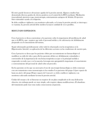 El estrés puede favorecer elevaciones agudas de la presión arterial. Algunos estudios han
demostrado diversos grados de efectos positivos en el control de la HTA mediante: Meditación
trascendental, ejercicios yoga, musicoterapia, entrenamiento autógeno de Schulzt. El ejercicio
físico sistemático ayuda a la relajación.
Se debe establecer vigilancia y un monitoreo adecuado, se le toma la presión arterial, se interroga y
se examina. La presión arterial debe medirse la mayor cantidad de veces posibles.


RESULTADO ESPERADOS:


Con el proyecto se desea concientizar a los pacientes sobre la importancia del problema de salud
que es la HTA y que requiere que todo el personal médico y de enfermería esté debidamente
preparado en el conocimiento del mismo.

Seguir informando periódicamente sobre todo lo relacionado con las terapéuticas en la
Hipertensión Arterial y su aplicación de las diferentes acciones en las condiciones de nuestro país.

Con el proyecto se desea que los pacientes obtén por un tratamiento no farmacológico al
modificar su estilo de vida y para ello los pacientes deben ser debidamente estimulados y
convencidos de la importancia de esta forma terapéutica ya que es la principal medida a
emprender en todo caso y en la mayoría, la terapia más apropiada.Es importante el conocimiento
y convencimiento del personal de salud sobre tal proceder.

En los pacientes en los que sea necesario el uso de una terapia farmacológica se debe comenzar
con este tratamiento como monoterapia en los estadios I en pacientes del grupo A (por espacio de
hasta un año) y del grupo B (por espacio de 6 meses) y se debe establecer vigilancia y un
monitoreo adecuado mediante la toma la presión arterial.

Cuidar del cuerpo y de su bienestar no requiere de un plan complicado ni de una dedicación
obsesiva, sin embargo puede ser muy simple, solo requiere alguna modificaciones. El abandono
del tratamiento pude traer muy malas consecuencias al paciente.
 