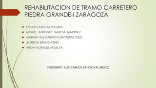 REHABILITACION DE TRAMO CARRETERO
PIEDRA GRANDE-I ZARAGOZA
 CESAR CALLEJAS SEGURA
 MIGUEL ANTONIO GARCIA MARTINEZ
 MARMIN ALEJANDRO CONTRERAS CELIS
 ALFREDO BRUNO PEREZ
 ARON MORALES AGUILAR
INGENIERO: LUIS CARLOS SANDOVAL ERAZO
 