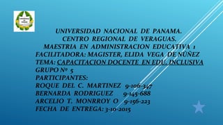UNIVERSIDAD NACIONAL DE PANAMA.
CENTRO REGIONAL DE VERAGUAS.
MAESTRIA EN ADMINISTRACION EDUCATIVA 1
FACILITADORA: MAGISTER, ELIDA VEGA DE NÚÑEZ
TEMA: CAPACITACION DOCENTE EN EDU. INCLUSIVA
GRUPO Nº 5
PARTICIPANTES:
ROQUE DEL C. MARTINEZ 9-106-347
BERNARDA RODRIGUEZ 9-145-688
ARCELIO T. MONRROY O 9-156-223
FECHA DE ENTREGA: 3-10-2015
 