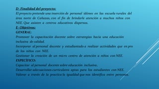 D- Finalidad del proyecto:
El proyecto pretende una inserción de personal idóneo en las escuela rurales del
área norte de Cañazas, con el fin de brindarle atención a muchos niños con
NEE. Que asisten a centros educativos dispersos.
E- Objetivos:
GENERAL:
Promover la capacitación docente sobre estrategias hacia una educación
inclusiva de calidad.
Incorporar al personal docente y estudiantado a realizar actividades que en pro
de los niños con NEE.
Gestionar la creación de un micro centro de atención a niños con NEE.
ESPECÍFICO:
Capacitar al personal docente sobre educación inclusiva.
Desarrollar adecuaciones curriculares aptas para los estudiantes con NEE.
Valorar a través de la practica la igualdad que nos identifica entre personas.
 