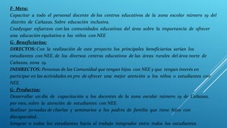 F- Meta:
Capacitar a todo el personal docente de los centros educativos de la zona escolar número 19 del
distrito de Cañazas. Sobre educación inclusiva.
Coadyugar esfuerzos con las comunidades educativas del área sobre la importancia de ofrecer
una educación equitativa a los niños con NEE
G- Beneficiarios:
DIRECTOS: Con la realización de este proyecto los principales beneficiarios serían los
estudiantes con NEE, de los diversos centros educativos de las áreas rurales del área norte de
Cañazas, zona 19.
INDIRECTOS: Personas de las Comunidad que tengan hijos con NEE y que tengan interés en
participar en las actividades en pro de ofrecer una mejor atención a los niños o estudiantes con
NEE.
G- Productos:
Desarrollar un día de capacitación a los docentes de la zona escolar número 19 de Cañazas,
por mes, sobre la atención de estudiantes con NEE.
Realizar jornadas de charlas y seminarios a los padres de familia que tiene hijos con
discapacidad..
Integrar a todos los estudiantes hacia el trabajo integrador entre todos los estudiantes.
 