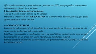Ofrecer adiestramientos y conocimientos a personas con NEE para que pueden desenvolverse
adecuadamente dentro de la sociedad.
I- Localización física y cobertura espacial:
Área de la zona escolar número 19 de Cañazas.
Habilitar la creación de un MICROCENTRO en el área norte de Cañazas, zona, 19, que pueda
ofrecer atención a niños con NEE.
3- ACTIVIDADES Y TAREAS.
Presentación del proyecto al jefe inmediato de la zona escolar de Cañazas. Sustentación del
proyecto ante los docentes dela zona escolar
Establecer comunicación y coordinación con el personal idóneo existente en la zona escolar.
Levantamiento de un censo por centro educativo, de estudiantes con NEE.
Estructuración del cronograma de capacitación.Con personal de MEDUCA, MINSA y GABINETE
PSICOPEDAGOGICO.
.
 
 