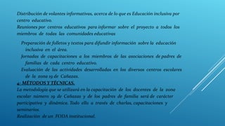 Distribución de volantes informativas, acerca de lo que es Educación inclusiva por
centro educativo.
Reuniones por centros educativos para informar sobre el proyecto a todos los
miembros de todas las comunidades educativas.
Preparación de folletos y textos para difundir información sobre la educación
inclusiva en el área.
Jornadas de capacitaciones a los miembros de las asociaciones de padres de
familias de cada centro educativo.
Evaluación de las actividades desarrolladas en los diversos centros escolares
de la zona 19 de Cañazas.
4- MÉTODOS Y TÉCNICAS.
La metodología que se utilizará en la capacitación de los docentes de la zona
escolar número 19 de Cañazas y de los padres de familia será de carácter
participativa y dinámica. Todo ello a través de charlas, capacitaciones y
seminarios.
Realizaciòn de un FODA institucional.
 