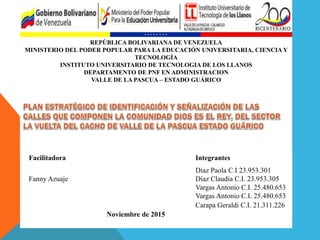 REPÚBLICA BOLIVARIANA DE VENEZUELA
MINISTERIO DEL PODER POPULAR PARA LA EDUCACIÓN UNIVERSITARIA, CIENCIA Y
TECNOLOGÍA
INSTITUTO UNIVERSITARIO DE TECNOLOGIA DE LOS LLANOS
DEPARTAMENTO DE PNF EN ADMINISTRACION
VALLE DE LA PASCUA – ESTADO GUÁRICO
Facilitadora Integrantes
Díaz Paola C.I 23.953.301
Fanny Azuaje Díaz Claudia C.I. 23.953.305
Vargas Antonio C.I. 25.480.653
Vargas Antonio C.I. 25.480.653
Carapa Geraldi C.I. 21.311.226
Noviembre de 2015
 