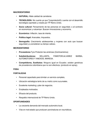 MACROENTORNO

  •    NATURAL: Mala calidad de carreteras

  •    TECNOLOGÍA: No cuenta ya que TyreprotectorEc cuenta con el desarrollo
       tecnológico aportado y creado por TP Reino Unido.

  •    Socio cultural: Pensamiento de las personas en seguridad, o al contrario
       en economizar y vulcanizar. Buscan innovaciones y economía.

  •    Económico: Inflación, tasa de interés.

  •    Político legal: Aranceles, Impuestos.

  •    Demografía: Crecimiento adolescentes y mujeres con auto que buscan
       seguridad y q consideran su tiempo valioso.

MICROENTORNO

  •    Proveedores:Tyre Protector las américas (Centroamérica)

  •    Subdistribuidores: SELLANTA,  FXMOTOR,ALVAREZ                   BARBA,
       AUTOMOTORES Y ANEXOS, MARESA.

  •    Competidores, Sustitutos: Ninguno igual en Ecuador, existen genéricos
       de procedencia colombiana que no son efectivos. (producto en spray).

FODA

FORTALEZAS

  •    Personal capacitado para brindar un servicio completo,

  •    Ubicación estratégica tanto de su matriz como sucursales.

  •    Excelente marketing y plan de negocios.

  •    Empleados motivados.

  •    Eficacia del producto.

  •    Respaldo internacional de TP Reino Unido.

OPORTUNIDADES

  •    La creciente demanda del mercado automotriz local.

  •    Vías en mal estado que producen ponchaduras en neumáticos.
 