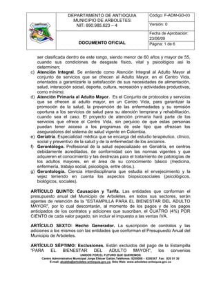 DEPARTAMENTO DE ANTIOQUIA                                Código: F-ADM-GD-03
                           MUNICIPIO DE ARBOLETES
                            NIT: 890.985.623 – 4                                  Versión: 0

                                                                                  Fecha de Aprobación:
                                                                                  23/06/09
                                DOCUMENTO OFICIAL                                 Página: 1 de 6


     ser clasificada dentro de este rango, siendo menor de 60 años y mayor de 55,
     cuando sus condiciones de desgaste físico, vital y psicológico así lo
     determinen;
c)   Atención Integral. Se entiende como Atención Integral al Adulto Mayor al
     conjunto de servicios que se ofrecen al Adulto Mayor, en el Centro Vida,
     orientados a garantizarle la satisfacción de sus necesidades de alimentación,
     salud, interacción social, deporte, cultura, recreación y actividades productivas,
     como mínimo;
d)   Atención Primaria al Adulto Mayor. Es el Conjunto de protocolos y servicios
     que se ofrecen al adulto mayor, en un Centro Vida, para garantizar la
     promoción de la salud, la prevención de las enfermedades y su remisión
     oportuna a los servicios de salud para su atención temprana y rehabilitación,
     cuando sea el caso. El proyecto de atención primaria hará parte de los
     servicios que ofrece el Centro Vida, sin perjuicio de que estas personas
     puedan tener acceso a los programas de este tipo que ofrezcan los
     aseguradores del sistema de salud vigente en Colombia.
e)   Geriatría. Especialidad médica que se encarga del estudio terapéutico, clínico,
     social y preventivo de la salud y de la enfermedad de los ancianos.
f)   Gerontólogo. Profesional de la salud especializado en Geriatría, en centros
     debidamente acreditados, de conformidad con las normas vigentes y que
     adquieren el conocimiento y las destrezas para el tratamiento de patologías de
     los adultos mayores, en el área de su conocimiento básico (medicina,
     enfermería, trabajo social, psicología, entre otros.).
g)   Gerontología. Ciencia interdisciplinaria que estudia el envejecimiento y la
     vejez teniendo en cuenta los aspectos biopsicosociales (psicológicos,
     biológicos, sociales).

ARTÍCULO QUINTO: Causación y Tarifa. Las entidades que conforman el
presupuesto anual del Municipio de Arboletes, en todos sus sectores, serán
agentes de retención de la "ESTAMPILLA PARA EL BIENESTAR DEL ADULTO
MAYOR", por lo cual descontarán, al momento de los pagos y de los pagos
anticipados de los contratos y adiciones que suscriban, el CUATRO (4%) POR
CIENTO de cada valor pagado, sin incluir el impuesto a las ventas IVA.

ARTÍCULO SEXTO: Hecho Generador. La suscripción de contratos y las
adiciones a los mismos con las entidades que conforman el Presupuesto Anual del
Municipio de Arboletes.

ARTÍCULO SÉPTIMO: Exclusiones. Están excluidos del pago de la Estampilla
“PARA  EL   BIENESTAR    DEL    ADULTO      MAYOR”,     los   convenios
                                  UNIDOS POR EL FUTURO QUE QUEREMOS
       Centro Administrativo Municipal Jorge Eliécer Gaitán,Teléfonos: 8200088 - 8200367 Fax: 820 01 30
            E-mail: alcaldia@arboletes-antioquia.gov.co, Sitio Web: www.arboletes-antioquia.gov.co
 