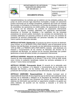 DEPARTAMENTO DE ANTIOQUIA                                Código: F-ADM-GD-03
                         MUNICIPIO DE ARBOLETES
                          NIT: 890.985.623 – 4                                  Versión: 0

                                                                                Fecha de Aprobación:
                                                                                23/06/09
                              DOCUMENTO OFICIAL                                 Página: 1 de 6


interadministrativos; los contratos que se celebren con las entidades públicas, las
juntas de acción comunal, ligas deportivas municipales y locales con personería
jurídica reconocida por la entidad competente, préstamos del Fondo de Vivienda
del municipio, la Contraloría, la Personería y el Concejo de Arboletes, los contratos
de empréstitos; las operaciones de crédito público, las operaciones de manejo y
las conexas con las anteriores, los contratos de cooperación internacional,
contratos de seguros, contratos celebrados con organismos internacionales,
donaciones al municipio de Arboletes y los celebrados con las empresas
prestadoras de servicio público domiciliario, los contratos de arrendamiento, los
contratos celebrados con personas jurídicas sin ánimo de lucro, los contratos de
prestación de servicios profesionales con personas naturales, los contratos de
menor cuantía con personas naturales.

ARTÍCULO OCTAVO: Distribución. El producto de dichos recursos se destinará,
como mínimo, en un SETENTA (70%) POR CIENTO, para la financiación de los
Centros Vida del Municipio, de acuerdo con las definiciones contenidas en la Ley
1276 de 2009; y el TREINTA (30%) POR CIENTO, restante, será destinado a la
dotación y funcionamiento de los Centros de Bienestar del Anciano de la
jurisdicción del Municipio, sin perjuicio de los recursos adicionales que puedan
gestionarse a través del sector privado y la cooperación Internacional.

ARTÍCULO NOVENO: Adopción de definiciones. Adoptase las definiciones de
Centros de Vida contempladas en el Artículo 7º de la Ley 1276 de 2009, donde
como mínimo la población beneficiada recibirá los servicios señalados en el
artículo 11 de la misma normatividad.

ARTÍCULO DÉCIMO: Presupuesto Anual. El recaudo de la estampilla será
aplicado, en su totalidad, a la dotación y funcionamiento de los Centros de
Bienestar del Anciano y de los Centros Vida para la Tercera Edad, en la
jurisdicción del municipio, de acuerdo con las definiciones de la ley 1276 de 2009.
.
ARTÍCULO UNDÉCIMO: Responsabilidad. El Alcalde municipal será el
responsable del desarrollo de los programas que se deriven de la aplicación de los
recursos de la estampilla y delegará en la Secretaría de Desarrollo Social, la
ejecución de los proyectos que componen los Centros Vida y creará todos los
sistemas de información que permitan un seguimiento completo a la gestión por
estos realizada, de acuerdo con los recursos a recaudar y el censo de
beneficiarios.


                                UNIDOS POR EL FUTURO QUE QUEREMOS
     Centro Administrativo Municipal Jorge Eliécer Gaitán,Teléfonos: 8200088 - 8200367 Fax: 820 01 30
          E-mail: alcaldia@arboletes-antioquia.gov.co, Sitio Web: www.arboletes-antioquia.gov.co
 