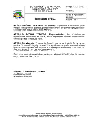 DEPARTAMENTO DE ANTIOQUIA                                Código: F-ADM-GD-03
                         MUNICIPIO DE ARBOLETES
                          NIT: 890.985.623 – 4                                  Versión: 0

                                                                                Fecha de Aprobación:
                                                                                23/06/09
                              DOCUMENTO OFICIAL                                 Página: 1 de 6


ARTÍCULO DÉCIMO SEGUNDO: Del Acuerdo. El presente acuerdo hará parte
integral de las políticas publicas, planes de desarrollo, programas o proyectos que
se elaboren en apoyo a los Adultos Mayores.

ARTÍCULO DÉCIMO TERCERO: Reglamentación. La administración
reglamentará en un lapso de seis (6) meses el presente Acuerdo, especialmente
en los aspectos de recaudo y giro.

ARTÍCULO.- Vigencia. El presente Acuerdo rige a partir de la fecha de su
publicación y sanción legal y deroga todos aquellos actos que le sean contrarios o
que se hayan expedido con respecto a la estampilla denominada “ESTAMPILLA
PARA EL BIENESTAR DEL ADULTO MAYOR”.

Dado en el Municipio de Arboletes, Antioquia, a los veintidós (22) días del mes de
mayo de dos mil doce (2012).




DIANA STELLA GARRIDO HENAO
Alcaldesa Municipal
Arboletes – Antioquia




                                UNIDOS POR EL FUTURO QUE QUEREMOS
     Centro Administrativo Municipal Jorge Eliécer Gaitán,Teléfonos: 8200088 - 8200367 Fax: 820 01 30
          E-mail: alcaldia@arboletes-antioquia.gov.co, Sitio Web: www.arboletes-antioquia.gov.co
 