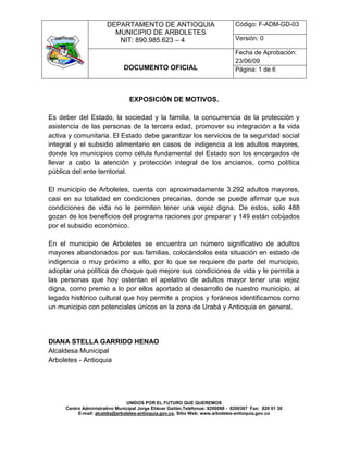 DEPARTAMENTO DE ANTIOQUIA                                Código: F-ADM-GD-03
                         MUNICIPIO DE ARBOLETES
                          NIT: 890.985.623 – 4                                  Versión: 0

                                                                                Fecha de Aprobación:
                                                                                23/06/09
                              DOCUMENTO OFICIAL                                 Página: 1 de 6



                                 EXPOSICIÓN DE MOTIVOS.

Es deber del Estado, la sociedad y la familia, la concurrencia de la protección y
asistencia de las personas de la tercera edad, promover su integración a la vida
activa y comunitaria. El Estado debe garantizar los servicios de la seguridad social
integral y el subsidio alimentario en casos de indigencia a los adultos mayores,
donde los municipios como célula fundamental del Estado son los encargados de
llevar a cabo la atención y protección integral de los ancianos, como política
pública del ente territorial.

El municipio de Arboletes, cuenta con aproximadamente 3.292 adultos mayores,
casi en su totalidad en condiciones precarias, donde se puede afirmar que sus
condiciones de vida no le permiten tener una vejez digna. De estos, solo 488
gozan de los beneficios del programa raciones por preparar y 149 están cobijados
por el subsidio económico.

En el municipio de Arboletes se encuentra un número significativo de adultos
mayores abandonados por sus familias, colocándolos esta situación en estado de
indigencia o muy próximo a ello, por lo que se requiere de parte del municipio,
adoptar una política de choque que mejore sus condiciones de vida y le permita a
las personas que hoy ostentan el apelativo de adultos mayor tener una vejez
digna, como premio a lo por ellos aportado al desarrollo de nuestro municipio, al
legado histórico cultural que hoy permite a propios y foráneos identificarnos como
un municipio con potenciales únicos en la zona de Urabá y Antioquia en general.




DIANA STELLA GARRIDO HENAO
Alcaldesa Municipal
Arboletes - Antioquia




                                UNIDOS POR EL FUTURO QUE QUEREMOS
     Centro Administrativo Municipal Jorge Eliécer Gaitán,Teléfonos: 8200088 - 8200367 Fax: 820 01 30
          E-mail: alcaldia@arboletes-antioquia.gov.co, Sitio Web: www.arboletes-antioquia.gov.co
 
