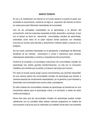 MARCO TEORICO 
El uso y la masificación de internet en el mundo abrieron la puerta al poder que consolida el conocimiento, conforme se logra la expansión del internet el mismo es usado para suplir diferentes necesidades de la sociedad. 
Una de las principales necesidades es el aprendizaje y la difusión del conocimiento, ante tan imperiosa necesidad se forjó, desarrolló y construyó lo que con el tiempo se daría en denominar comunidades virtuales de aprendizaje, entendidos como sitios en el cyber espacio donde personas con intereses comunes se reunían para dilucidar y desentramar materias dadas y avanzar en su progreso. 
Así las cosas, personas interesadas en la apropiación y despliegue de diferentes temáticas de las ciencias comenzaron a unirse e interactuar para cimentar ciberespacios destinados a construir y empoderarse del conocimiento. 
Conforme la sociedad y la tecnología evolucionan las comunidades virtuales de aprendizaje han sufrido grandes transformaciones, no solo por la innovación mediática sino también por el cambio y el devenir del propio ser humano. 
Por tanto el mundo actual acoge nuevos conocimientos que permiten desarrollar de una manera óptima las comunidades virtuales de aprendizaje que tienden a volverse espacios de conocimiento especializado, ya no genérico y que impulsan y desarrollan a la humanidad hacia nuevos retos y paradigmas. 
En este contexto las comunidades virtuales de aprendizaje se transforman en una herramienta básica para el aprendizaje virtual y la formación a través de estos medios tecnológicos. 
Ahora bien para que las comunidades virtuales de aprendizaje puedan cumplir cabalmente con su cometido debe realizar avances progresivos en materia de comunicación a tal punto que la multimedia y la realidad virtual sean una constante  