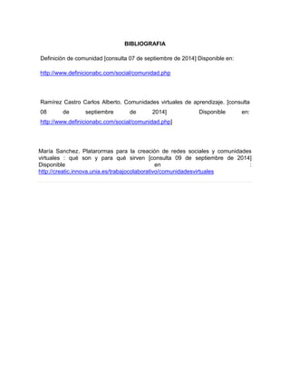 BIBLIOGRAFIA 
Definición de comunidad [consulta 07 de septiembre de 2014] Disponible en: 
http://www.definicionabc.com/social/comunidad.php 
Ramírez Castro Carlos Alberto. Comunidades virtuales de aprendizaje. [consulta 08 de septiembre de 2014] Disponible en: http://www.definicionabc.com/social/comunidad.php] 
María Sanchez. Platarormas para la creación de redes sociales y comunidades virtuales : qué son y para qué sirven [consulta 09 de septiembre de 2014] Disponible en : http://creatic.innova.unia.es/trabajocolaborativo/comunidadesvirtuales 