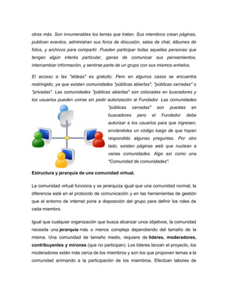 otras más. Son innumerables los temas que tratan. Sus miembros crean páginas, publican eventos, administran sus foros de discusión, salas de chat, álbumes de fotos, y archivos para compartir. Pueden participar todas aquellas personas que tengan algún interés particular, ganas de comunicar sus pensamientos, intercambiar información, y sentirse parte de un grupo con sus mismos anhelos. 
El acceso a las "aldeas" es gratuito. Pero en algunos casos se encuentra restringido, ya que existen comunidades "públicas abiertas", "públicas cerradas" o "privadas". Las comunidades "públicas abiertas" son colocadas en buscadores y los usuarios pueden unirse sin pedir autorización al Fundador. Las comunidades "públicas cerradas" son puestas en buscadores pero el Fundador debe autorizar a los usuarios para que ingresen, enviándoles un código luego de que hayan respondido algunas preguntas. Por otro lado, existen páginas web que nuclean a varias comunidades. Algo así como una "Comunidad de comunidades". 
Estructura y jerarquía de una comunidad virtual. 
La comunidad virtual funciona y se jerarquiza igual que una comunidad normal, la diferencia está en el protocolo de comunicación y en las herramientas de gestión que el entorno de internet pone a disposición del grupo para definir los roles de cada miembro. 
Igual que cualquier organización que busca alcanzar unos objetivos, la comunidad necesita una jerarquía más o menos compleja dependiendo del tamaño de la misma. Una comunidad de tamaño medio, requiere de líderes, moderadores, contribuyentes y mirones (que no participan). Los líderes lanzan el proyecto, los moderadores están más cerca de los miembros y son los que proponen temas a la comunidad animando a la participación de los miembros. Efectúan labores de  