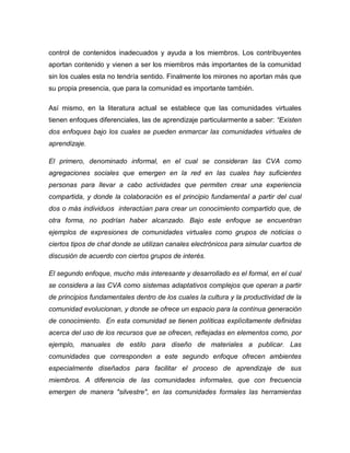 control de contenidos inadecuados y ayuda a los miembros. Los contribuyentes aportan contenido y vienen a ser los miembros más importantes de la comunidad sin los cuales esta no tendría sentido. Finalmente los mirones no aportan más que su propia presencia, que para la comunidad es importante también. 
Así mismo, en la literatura actual se establece que las comunidades virtuales tienen enfoques diferenciales, las de aprendizaje particularmente a saber: “Existen dos enfoques bajo los cuales se pueden enmarcar las comunidades virtuales de aprendizaje. 
El primero, denominado informal, en el cual se consideran las CVA como agregaciones sociales que emergen en la red en las cuales hay suficientes personas para llevar a cabo actividades que permiten crear una experiencia compartida, y donde la colaboración es el principio fundamental a partir del cual dos o más individuos interactúan para crear un conocimiento compartido que, de otra forma, no podrían haber alcanzado. Bajo este enfoque se encuentran ejemplos de expresiones de comunidades virtuales como grupos de noticias o ciertos tipos de chat donde se utilizan canales electrónicos para simular cuartos de discusión de acuerdo con ciertos grupos de interés. 
El segundo enfoque, mucho más interesante y desarrollado es el formal, en el cual se considera a las CVA como sistemas adaptativos complejos que operan a partir de principios fundamentales dentro de los cuales la cultura y la productividad de la comunidad evolucionan, y donde se ofrece un espacio para la continua generación de conocimiento. En esta comunidad se tienen políticas explícitamente definidas acerca del uso de los recursos que se ofrecen, reflejadas en elementos como, por ejemplo, manuales de estilo para diseño de materiales a publicar. Las comunidades que corresponden a este segundo enfoque ofrecen ambientes especialmente diseñados para facilitar el proceso de aprendizaje de sus miembros. A diferencia de las comunidades informales, que con frecuencia emergen de manera "silvestre", en las comunidades formales las herramientas  