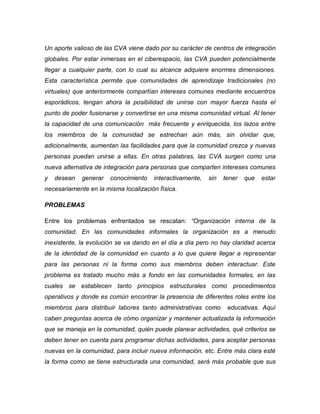 Un aporte valioso de las CVA viene dado por su carácter de centros de integración globales. Por estar inmersas en el ciberespacio, las CVA pueden potencialmente llegar a cualquier parte, con lo cual su alcance adquiere enormes dimensiones. Esta característica permite que comunidades de aprendizaje tradicionales (no virtuales) que anteriormente compartían intereses comunes mediante encuentros esporádicos, tengan ahora la posibilidad de unirse con mayor fuerza hasta el punto de poder fusionarse y convertirse en una misma comunidad virtual. Al tener la capacidad de una comunicación más frecuente y enriquecida, los lazos entre los miembros de la comunidad se estrechan aún más, sin olvidar que, adicionalmente, aumentan las facilidades para que la comunidad crezca y nuevas personas puedan unirse a ellas. En otras palabras, las CVA surgen como una nueva alternativa de integración para personas que comparten intereses comunes y desean generar conocimiento interactivamente, sin tener que estar necesariamente en la misma localización física. 
PROBLEMAS 
Entre los problemas enfrentados se rescatan: “Organización interna de la comunidad. En las comunidades informales la organización es a menudo inexistente, la evolución se va dando en el día a día pero no hay claridad acerca de la identidad de la comunidad en cuanto a lo que quiere llegar a representar para las personas ni la forma como sus miembros deben interactuar. Este problema es tratado mucho más a fondo en las comunidades formales, en las cuales se establecen tanto principios estructurales como procedimientos operativos y donde es común encontrar la presencia de diferentes roles entre los miembros para distribuir labores tanto administrativas como educativas. Aquí caben preguntas acerca de cómo organizar y mantener actualizada la información que se maneja en la comunidad, quién puede planear actividades, qué criterios se deben tener en cuenta para programar dichas actividades, para aceptar personas nuevas en la comunidad, para incluir nueva información, etc. Entre más clara esté la forma como se tiene estructurada una comunidad, será más probable que sus  