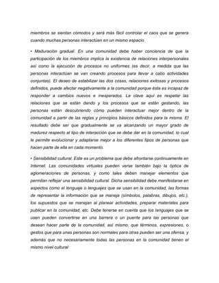 miembros se sientan cómodos y será más fácil controlar el caos que se genera cuando muchas personas interactúan en un mismo espacio. 
• Maduración gradual. En una comunidad debe haber conciencia de que la participación de los miembros implica la existencia de relaciones interpersonales así como la ejecución de procesos no uniformes (es decir, a medida que las personas interactúan se van creando procesos para llevar a cabo actividades conjuntas). El deseo de estabilizar las dos cosas, relaciones exitosas y procesos definidos, puede afectar negativamente a la comunidad porque ésta es incapaz de responder a cambios nuevos e inesperados. La clave aquí es respetar las relaciones que se están dando y los procesos que se están gestando, las personas están descubriendo cómo pueden interactuar mejor dentro de la comunidad a partir de las reglas y principios básicos definidos para la misma. El resultado debe ser que gradualmente se va alcanzando un mayor grado de madurez respecto al tipo de interacción que se debe dar en la comunidad, lo cual le permite evolucionar y adaptarse mejor a los diferentes tipos de personas que hacen parte de ella en cada momento. 
• Sensibilidad cultural. Este es un problema que debe afrontarse continuamente en Internet. Las comunidades virtuales pueden verse también bajo la óptica de aglomeraciones de personas, y como tales deben manejar elementos que permitan reflejar una sensibilidad cultural. Dicha sensibilidad debe manifestarse en aspectos como el lenguaje o lenguajes que se usan en la comunidad, las formas de representar la información que se maneja (símbolos, palabras, dibujos, etc.), los supuestos que se manejan al planear actividades, preparar materiales para publicar en la comunidad, etc. Debe tenerse en cuenta que los lenguajes que se usen pueden convertirse en una barrera o un puente para las personas que desean hacer parte de la comunidad, así mismo, que términos, expresiones, o gestos que para unas personas son normales para otras pueden ser una ofensa, y además que no necesariamente todas las personas en la comunidad tienen el mismo nivel cultural  