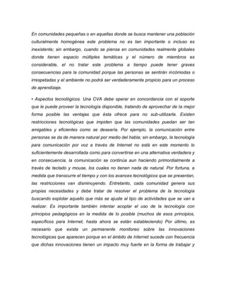 En comunidades pequeñas o en aquellas donde se busca mantener una población culturalmente homogénea este problema no es tan importante o incluso es inexistente; sin embargo, cuando se piensa en comunidades realmente globales donde tienen espacio múltiples temáticas y el número de miembros es considerable, el no tratar este problema a tiempo puede tener graves consecuencias para la comunidad porque las personas se sentirán incómodas o irrespetadas y el ambiente no podrá ser verdaderamente propicio para un proceso de aprendizaje. 
• Aspectos tecnológicos. Una CVA debe operar en concordancia con el soporte que le puede proveer la tecnología disponible, tratando de aprovechar de la mejor forma posible las ventajas que ésta ofrece para no sub-utilizarla. Existen restricciones tecnológicas que impiden que las comunidades puedan ser tan amigables y eficientes como se desearía. Por ejemplo, la comunicación entre personas se da de manera natural por medio del habla; sin embargo, la tecnología para comunicación por voz a través de Internet no está en este momento lo suficientemente desarrollada como para convertirse en una alternativa verdadera y en consecuencia, la comunicación se continúa aun haciendo primordialmente a través de teclado y mouse, los cuales no tienen nada de natural. Por fortuna, a medida que transcurre el tiempo y con los avances tecnológicos que se presentan, las restricciones van disminuyendo. Entretanto, cada comunidad genera sus propias necesidades y debe tratar de resolver el problema de la tecnología buscando explotar aquello que más se ajuste al tipo de actividades que se van a realizar. Es importante también intentar acoplar el uso de la tecnología con principios pedagógicos en la medida de lo posible (muchos de esos principios, específicos para Internet, hasta ahora se están estableciendo) Por último, es necesario que exista un permanente monitoreo sobre las innovaciones tecnológicas que aparecen porque en el ámbito de Internet sucede con frecuencia que dichas innovaciones tienen un impacto muy fuerte en la forma de trabajar y  