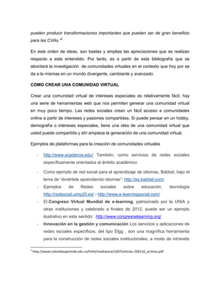 pueden producir transformaciones importantes que pueden ser de gran beneficio para las CVAs.”2 
En este orden de ideas, son bastas y amplias las apreciaciones que se realizan respecto a este entendido. Por tanto, es a partir de esta bibliografía que se abordará la investigación de comunidades virtuales en el contexto que hoy por se da a la mismas en un mundo divergente, cambiante y avanzado. 
COMO CREAR UNA COMUNIDAD VIRTUAL Crear una comunidad virtual de intereses especiales es relativamente fácil, hay una serie de herramientas web que nos permiten generar una comunidad virtual en muy poco tiempo. Las redes sociales crean un fácil acceso a comunidades online a partir de intereses y pasiones compartidas. Si puede pensar en un hobby, demografía o intereses especiales, tiene una idea de una comunidad virtual que usted puede compartirla y ahí empieza la generación de una comunidad virtual. Ejemplos de plataformas para la creación de comunidades virtuales - http://www.academia.edu/ También, como servicios de redes sociales específicamente orientados al ámbito académico - Como ejemplo de red social para el aprendizaje de idiomas, Babbel, bajo el lema de “diviértete aprendiendo idiomas”: http://es.babbel.com/ - Ejemplos de Redes sociales sobre educación, tecnología http://redsocial.uimp20.es/ - http://www.e-learningsocial.com/ - El Congreso Virtual Mundial de e-learning, patrocinado por la UNIA y otras instituciones y celebrado a finales de 2012, puede ser un ejemplo ilustrativo en este sentido: http://www.congresoelearning.org/ - Innovación en la gestión y comunicación Los servicios y aplicaciones de redes sociales específicos, del tipo Elgg , son una magnífica herramienta para la construcción de redes sociales institucionales, a modo de intranets 
2 http://www.colombiaaprende.edu.co/html/mediateca/1607/articles-106216_archivo.pdf  