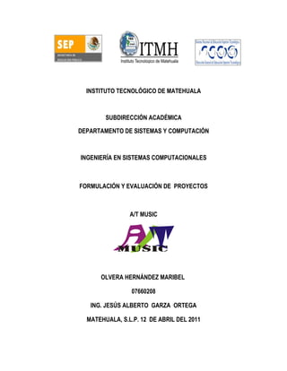 INSTITUTO TECNOLÓGICO DE MATEHUALA



        SUBDIRECCIÓN ACADÉMICA

DEPARTAMENTO DE SISTEMAS Y COMPUTACIÓN



INGENIERÍA EN SISTEMAS COMPUTACIONALES



FORMULACIÓN Y EVALUACIÓN DE PROYECTOS



                A/T MUSIC




      OLVERA HERNÁNDEZ MARIBEL

                07660208

   ING. JESÚS ALBERTO GARZA ORTEGA

  MATEHUALA, S.L.P. 12 DE ABRIL DEL 2011
 