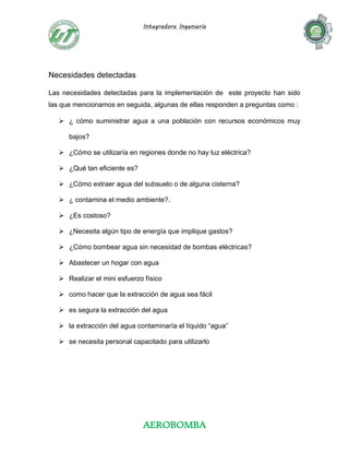 Integradora Ingeniería
AEROBOMBA
Necesidades detectadas
Las necesidades detectadas para la implementación de este proyecto han sido
las que mencionamos en seguida, algunas de ellas responden a preguntas como :
 ¿ cómo suministrar agua a una población con recursos económicos muy
bajos?
 ¿Cómo se utilizaría en regiones donde no hay luz eléctrica?
 ¿Qué tan eficiente es?
 ¿Cómo extraer agua del subsuelo o de alguna cisterna?
 ¿ contamina el medio ambiente?.
 ¿Es costoso?
 ¿Necesita algún tipo de energía que implique gastos?
 ¿Cómo bombear agua sin necesidad de bombas eléctricas?
 Abastecer un hogar con agua
 Realizar el mini esfuerzo físico
 como hacer que la extracción de agua sea fácil
 es segura la extracción del agua
 la extracción del agua contaminaría el líquido “agua”
 se necesita personal capacitado para utilizarlo
 