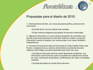 Propuestas para el diseño de 2010:
1.- Remozamiento del sitio, con nueva propuesta gráfica y estructura de
información:
• El portal abriría con las noticias más actuales.
• El sitio incluiría márgenes para gestión de banners comerciales.
2.- Migración del portal a un nuevo sistema de gestión de contenidos que
permita al personal autorizado de Aeroclub Valencia a editar e incorporar
información cuando lo requiera, por cuenta propia y con mayor facilidad e
independencia.
3.- Creación de la base de datos de la Escuela de Vuelo Capitán Pedro José
Puerta, e integración de su sistema administrativo al portal de Aeroclub
Valencia. Este trabajo se puede desarrollar para cubrir dos usos:
• Consulta en línea para alumnos sobre desempeño académico, con
información sobre horas de vuelo acumuladas en evaluaciones, fechas
de vuelo, instructores evaluadores, certificaciones de vuelo y actividades
cubiertas.
• Consulta de estado de cuenta de los alumnos.

 