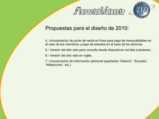 Propuestas para el diseño de 2010:
4.- Incorporación de punto de venta en línea para pago de mensualidades en
el caso de los miembros y pago de estudios en el caso de los alumnos.
5.- Versión del sitio web para consulta desde dispositivos móviles (celulares).
6.- Versión del sitio web en inglés.
7.- Incorporación de información adicional (apartados “Historia”, “Escuela”,
“Afiliaciones”, etc.)

 
