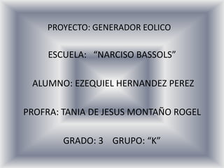 PROYECTO: GENERADOR EOLICO ESCUELA:   “NARCISO BASSOLS”        ALUMNO: EZEQUIEL HERNANDEZ PEREZ PROFRA: TANIA DE JESUS MONTAÑO ROGEL GRADO: 3    GRUPO: “K” 