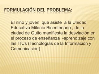 Formulación del problema:El niño y joven  que asiste  a la Unidad Educativa Milenio Bicentenario , de la ciudad de Quito manifiesta la desviación en el proceso de enseñanza  -aprendizaje con las TICs (Tecnologías de la Información y Comunicación)