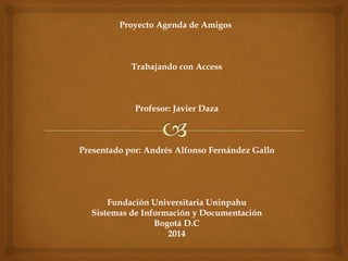 Proyecto Agenda de Amigos 
Trabajando con Access 
Profesor: Javier Daza 
Presentado por: Andrés Alfonso Fernández Gallo 
Fundación Universitaria Uninpahu 
Sistemas de Información y Documentación 
Bogotá D.C 
2014 
 