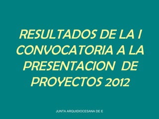 RESULTADOS DE LA I
CONVOCATORIA A LA
 PRESENTACION DE
  PROYECTOS 2012
     JUNTA ARQUIDIOCESANA DE EDUCACION CATOLICA
 