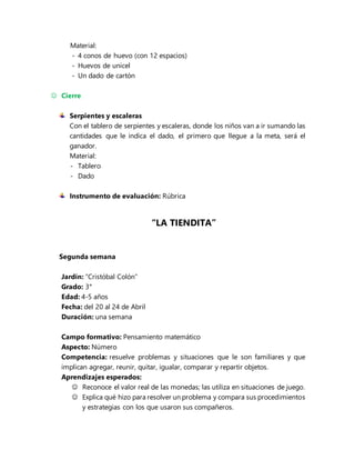 Material:
- 4 conos de huevo (con 12 espacios)
- Huevos de unicel
- Un dado de cartón
 Cierre
Serpientes y escaleras
Con el tablero de serpientes y escaleras, donde los niños van a ir sumando las
cantidades que le indica el dado, el primero que llegue a la meta, será el
ganador.
Material:
- Tablero
- Dado
Instrumento de evaluación: Rúbrica
“LA TIENDITA”
Segunda semana
Jardín: “Cristóbal Colón”
Grado: 3°
Edad: 4-5 años
Fecha: del 20 al 24 de Abril
Duración: una semana
Campo formativo: Pensamiento matemático
Aspecto: Número
Competencia: resuelve problemas y situaciones que le son familiares y que
implican agregar, reunir, quitar, igualar, comparar y repartir objetos.
Aprendizajes esperados:
 Reconoce el valor real de las monedas; las utiliza en situaciones de juego.
 Explica qué hizo para resolver un problema y compara sus procedimientos
y estrategias con los que usaron sus compañeros.
 