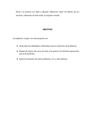 llevan a la práctica sus ideas y después reflexionan sobre los efectos de sus
acciones; realizando de este modo, el proyecto situado.
OBJETIVOS
Los objetivos a lograr con este proyecto son:
Desarrollar las habilidades matemáticas para la resolución de problemas.
Manejo de signos (de suma, de resta y de igual) en las distintas operaciones
que se le presentan.
Aplica la resolución de estos problemas, en su vida cotidiana.
 