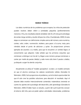 MARCO TEÓRICO
Los datos numéricos de los problemas que se espera, los niños de preescolar
puedan resolver, deben referir a cantidades pequeñas (preferentemente
menores a 10), y los resultados estarán alrededor del 20, a fin de que la estrategia
de conteo tenga sentido y resulte útil para los niños. (Fuenlabrada, 2009). En esta
etapa se comienzan con definiciones simples acerca del número, serie numérica,
conteo, valor, orden, numeración, etcétera, para pasar a la suma, resta, pero
viéndolo desde el punto de adicionar y quitar. Se proporcionan primero
ejemplos de acuerdo a su medio, para que le encuentre un sentido lógico al
conocimiento que adquiere. Cabe señalar que los primeros conjuntos que
comienzan a distinguir son los de 5, y llegan a ese número, porque comienzan a
contar por medio de pautas (dedos) y cada mano sólo tiene 5 pautas o dedos;
ya después surgen los demás conjuntos.
Actualmente se utiliza el “modelo apropiativo”, es decir, un modelo centrado
en que el alumno construya los saberes socialmente válidos (González &
Weinstein, 2000). Se le proporciona el problema y se le brinda la oportunidad de
que él solo cree las posibles soluciones para descubrir el resultado. Aquí el
docente debe enseñar intencionalmente contenidos matemáticos teniendo en
cuenta los aportes de la psicología del desarrollo y del aprendizaje (González &
Weinstein, 2000). Él debe hacer un estudio, a partir del cual le permita conocer
el entorno del niño, para así poder aplicar actividades relacionadas, problemas
 