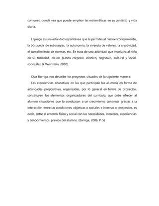 comunes, donde vea que puede emplear las matemáticas en su contexto y vida
diaria.
El juego es una actividad espontánea que le permite (al niño) el conocimiento,
la búsqueda de estrategias, la autonomía, la vivencia de valores, la creatividad,
el cumplimiento de normas, etc. Se trata de una actividad que involucra al niño
en su totalidad, en los planos corporal, afectivo, cognitivo, cultural y social.
(González & Weinstein, 2000).
Díaz Barriga, nos describe los proyectos situados de la siguiente manera:
Las experiencias educativas en las que participan los alumnos en forma de
actividades propositivas, organizadas, por lo general en forma de proyectos,
constituyen los elementos organizadores del currículo, que debe ofrecer al
alumno situaciones que lo conduzcan a un crecimiento continuo, gracias a la
interacción entre las condiciones objetivas o sociales e internas o personales, es
decir, entre el entorno físico y social con las necesidades, intereses, experiencias
y conocimientos previos del alumno. (Barriga, 2006. P. 5)
 