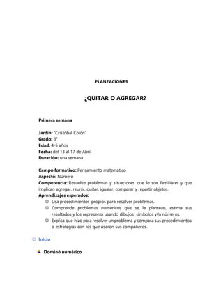 PLANEACIONES
¿QUITAR O AGREGAR?
Primera semana
Jardín: “Cristóbal Colón”
Grado: 3°
Edad: 4-5 años
Fecha: del 13 al 17 de Abril
Duración: una semana
Campo formativo: Pensamiento matemático
Aspecto: Número
Competencia: Resuelve problemas y situaciones que le son familiares y que
implican agregar, reunir, quitar, igualar, comparar y repartir objetos.
Aprendizajes esperados:
 Usa procedimientos propios para resolver problemas.
 Comprende problemas numéricos que se le plantean, estima sus
resultados y los representa usando dibujos, símbolos y/o números.
 Explica que hizo para resolver un problema y compara sus procedimientos
o estrategias con los que usaron sus compañeros.
 Inicio
Dominó numérico
 
