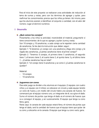 Para el inicio de este proyecto se realizaran unas actividades de inducción al
tema de sumas y restas, pero con los términos de agregar y quitar, para
reafirmar los conocimientos previos que los niños ya tienen. Así mismo, para
que los alumnos asocien e identifican el conjunto o cantidad, con el valor del
número. Jugar al dominó numérico.
 Desarrollo
¿Qué comen los conejos?
Presentarles a los niños la actividad, mostrándole el material, preguntarle si
tiene conocimientos de lo que es agregar y quitar (suma y resta).
Son 10 conejos y 10 zanahorias, a cada conejo se le reparten cierta cantidad
de zanahorias. Se les dará la instrucción que deben seguir:
Ejemplo 1: “Si tenemos un conejo con una zanahoria y llega otro conejo y le
regala dos zanahorias, ¿Cuántas zanahorias tiene el primer conejo?”
Ejemplo 2: “Tenemos 6 conejos, el primero tiene 5 zanahorias, el segundo
tiene 1, el tercero tiene 3, el cuarto tiene 2, el quinto tiene 3 y el último tiene
1… ¿Cuántas zanahorias hay en total?
Ejemplo 3: “Un conejo tiene 6 zanahorias y se come 2 ¿Cuántas zanahorias le
quedan?
Material:
- 10 conejos
- 10 zanahorias
Juguemos con conos
Para este juego se dividen a los alumnos en 4 equipos (3 equipos con cuatro
niños y un equipo con 4 niños); se colocaran en círculo y cada equipo tendrá
un cono de huevo, y en medio del circulo habrá una canasta de huevos. Se
comenzará por el equipo número uno, un integrante de él, va a girar el dado.
Suma: el número de puntos que tenga el dado es el número de huevos que
va a conseguir el equipo, y así sucesivamente. El equipo que tenga su cono
lleno, gana.
Resta: aquí, la canasta de cada equipo estará llena, el número de puntos que
tenga el dado, será la cantidad de huevos que el equipo tiene que quitar de
su cono y colocarlos en la canasta. El equipo que tenga su cono vacío, gana.
 