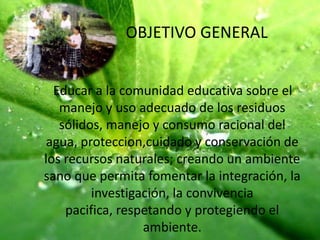 OBJETIVO GENERAL    Educar a la comunidad educativa sobre el manejo y uso adecuado de los residuos sólidos, manejo y consumo racional del agua, proteccion,cuidado y conservación de los recursos naturales; creando un ambiente sano que permita fomentar la integración, la investigación, la convivencia pacifica, respetando y protegiendo el ambiente.