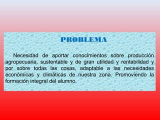 PROBLEMA
Necesidad de aportar conocimientos sobre producción
agropecuaria, sustentable y de gran utilidad y rentabilidad y
por sobre todas las cosas, adaptable a las necesidades
económicas y climáticas de nuestra zona. Promoviendo la
formación integral del alumno.
 