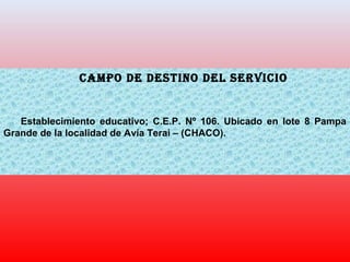 CAMPO DE DESTINO DEL SERVICIO
Establecimiento educativo; C.E.P. Nº 106. Ubicado en lote 8 Pampa
Grande de la localidad de Avía Terai – (CHACO).
 