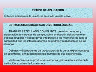 TIEMPO DE APLICACIÓN
El tiempo estimado es de un año, es decir todo un ciclo lectivo.
ESTRATEGIAS DIDÁCTICAS O METODOLÓGICAS.
TRABAJO ARTICULADO CON EL INTA, creación de redes y
elaboración de carpetas de campo, como evaluación del proyecto en
trabajos grupales y cooperativos integrando a los miembros de toda la
comunidad que les interese además de padres y responsables de los
alumnos.
Debates y disertaciones de productores de la zona, experimentados
en la temática, enriqueciéndose los alumnos de sus experiencias.
Visitas a campos en producción cercanos, previa autorización de la
institución y padres de los alumnos
 