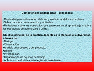 Competencias pedagógicas – didácticas:
•Capacidad para seleccionar, elaborar y evaluar modelos curriculares.
•Saber transferir conocimientos y actitudes.
•Reflexionar sobre los obstáculos que aparecen en el aprendizaje y sobre
las estrategias de aprendizaje a utilizar.
Objetivo principal de la práctica docente es la atención a la diversidad,
a través de:
•Dialogo.
•Observación.
•Análisis de procesos y del producto.
•Debate.
•Investigación.
•Organización de equipos de trabajo.
•Aplicación de distintas estrategias de enseñanza.
 